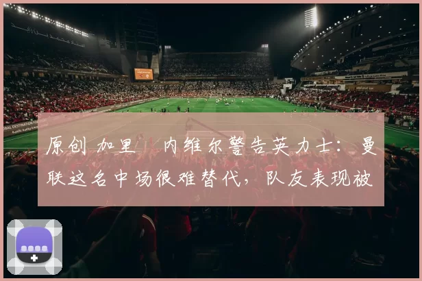 原创 加里・内维尔警告英力士:曼联这名中场很难替代,队友表现被赞 “离谱”