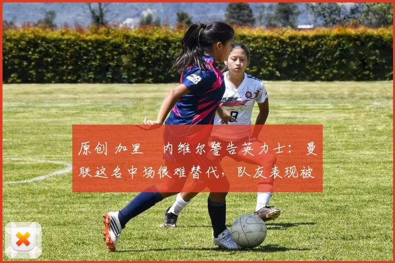 原创 加里・内维尔警告英力士：曼联这名中场很难替代，队友表现被赞 “离谱”