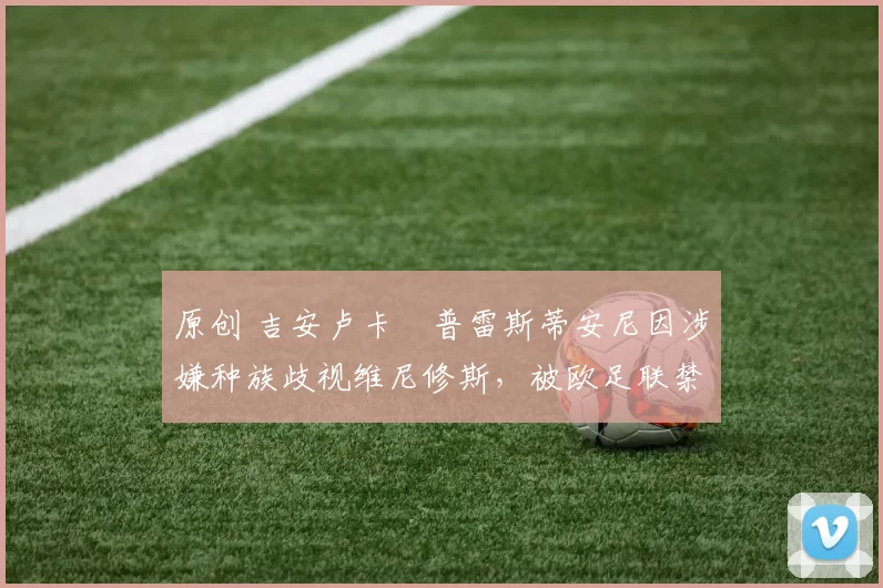 原创 吉安卢卡・普雷斯蒂安尼因涉嫌种族歧视维尼修斯,被欧足联禁赛