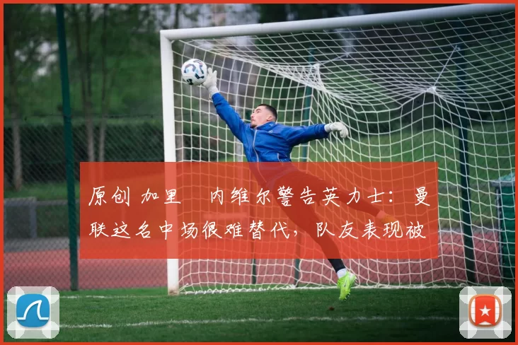 原创 加里・内维尔警告英力士:曼联这名中场很难替代,队友表现被赞 “离谱”