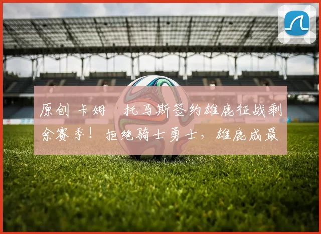 原创 卡姆・托马斯签约雄鹿征战剩余赛季！拒绝骑士勇士，雄鹿成最优选