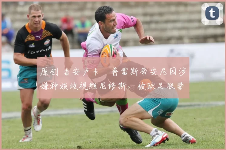 原创 吉安卢卡・普雷斯蒂安尼因涉嫌种族歧视维尼修斯，被欧足联禁赛