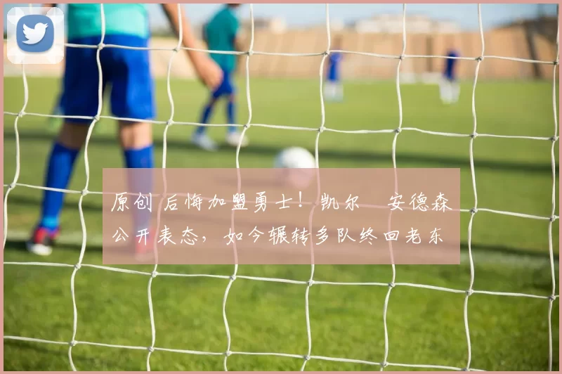 原创 后悔加盟勇士！凯尔・安德森公开表态，如今辗转多队终回老东家