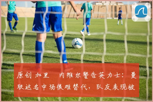 原创 加里・内维尔警告英力士：曼联这名中场很难替代，队友表现被赞 “离谱”