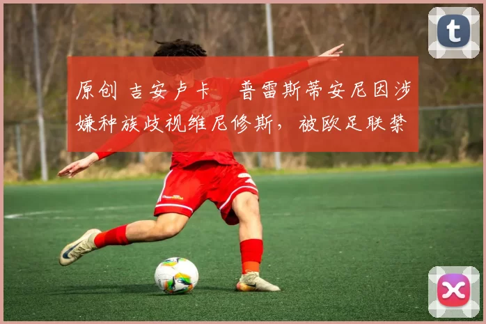 原创 吉安卢卡・普雷斯蒂安尼因涉嫌种族歧视维尼修斯,被欧足联禁赛