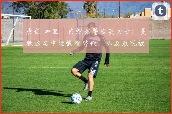 原创 加里・内维尔警告英力士:曼联这名中场很难替代,队友表现被赞 “离谱”