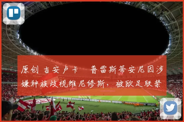 原创 吉安卢卡・普雷斯蒂安尼因涉嫌种族歧视维尼修斯，被欧足联禁赛