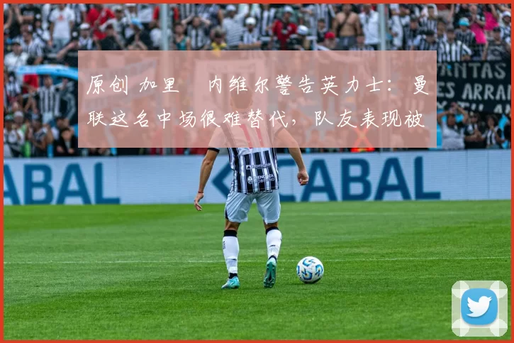 原创 加里・内维尔警告英力士：曼联这名中场很难替代，队友表现被赞 “离谱”