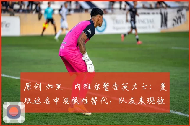 原创 加里・内维尔警告英力士：曼联这名中场很难替代，队友表现被赞 “离谱”