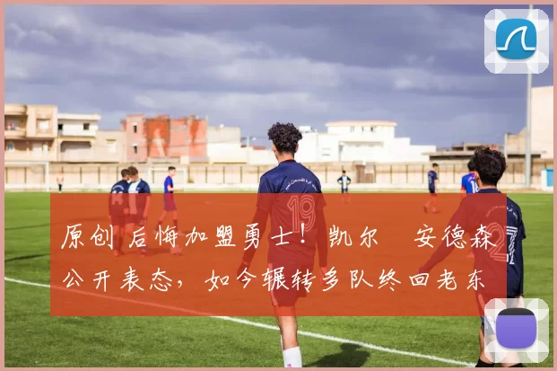 原创 后悔加盟勇士！凯尔・安德森公开表态，如今辗转多队终回老东家