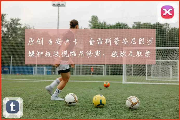 原创 吉安卢卡・普雷斯蒂安尼因涉嫌种族歧视维尼修斯,被欧足联禁赛