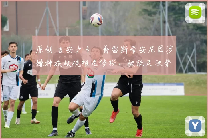 原创 吉安卢卡・普雷斯蒂安尼因涉嫌种族歧视维尼修斯,被欧足联禁赛