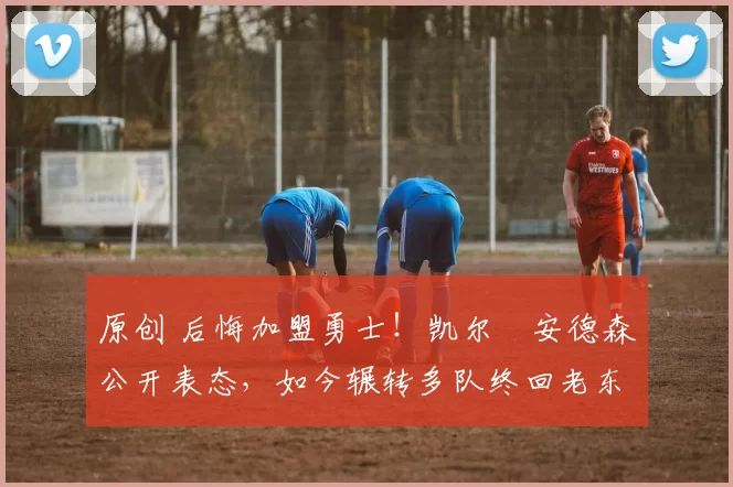 原创 后悔加盟勇士！凯尔・安德森公开表态，如今辗转多队终回老东家