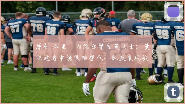 原创 加里・内维尔警告英力士：曼联这名中场很难替代，队友表现被赞 “离谱”