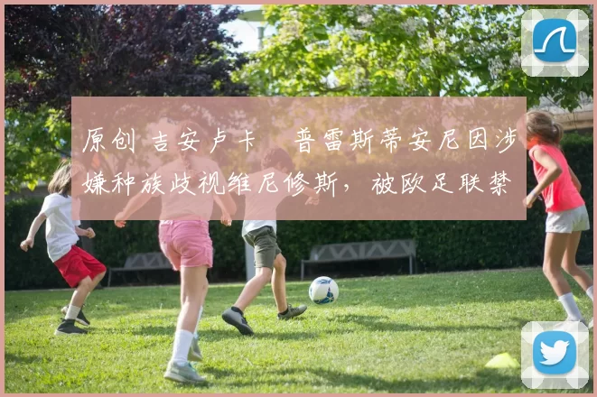 原创 吉安卢卡・普雷斯蒂安尼因涉嫌种族歧视维尼修斯，被欧足联禁赛