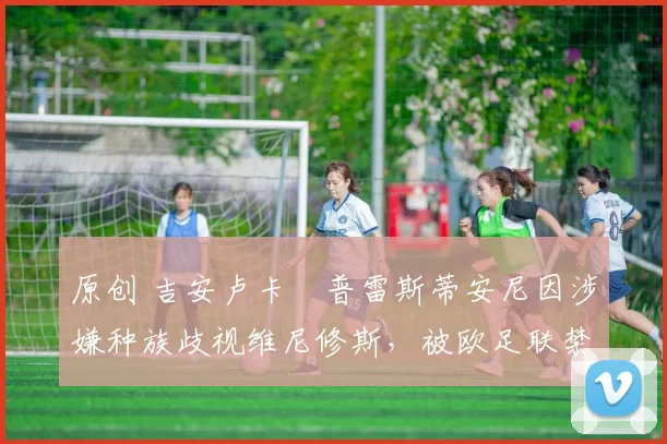 原创 吉安卢卡・普雷斯蒂安尼因涉嫌种族歧视维尼修斯，被欧足联禁赛