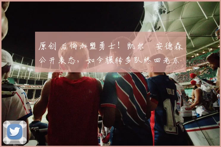 原创 后悔加盟勇士！凯尔・安德森公开表态，如今辗转多队终回老东家