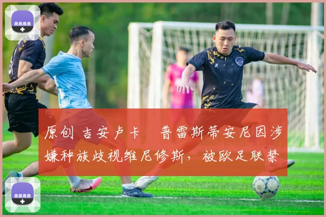 原创 吉安卢卡・普雷斯蒂安尼因涉嫌种族歧视维尼修斯,被欧足联禁赛