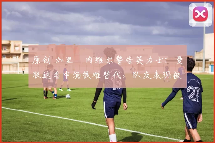 原创 加里・内维尔警告英力士：曼联这名中场很难替代，队友表现被赞 “离谱”