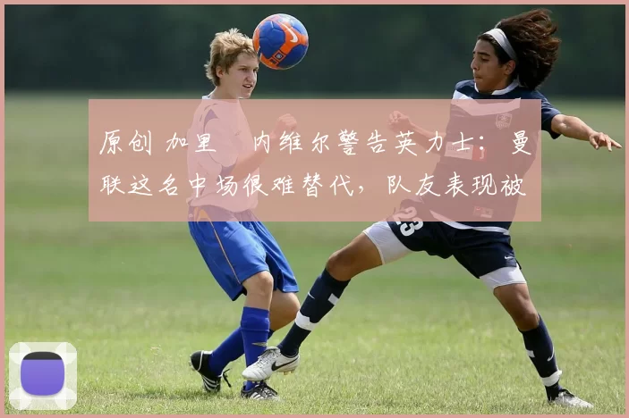 原创 加里・内维尔警告英力士：曼联这名中场很难替代，队友表现被赞 “离谱”