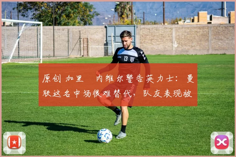原创 加里・内维尔警告英力士：曼联这名中场很难替代，队友表现被赞 “离谱”