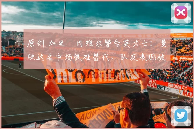 原创 加里・内维尔警告英力士：曼联这名中场很难替代，队友表现被赞 “离谱”