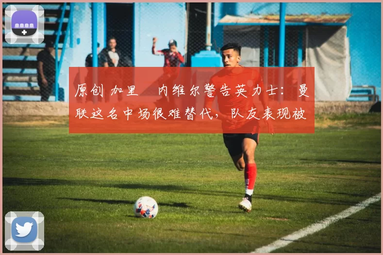 原创 加里・内维尔警告英力士：曼联这名中场很难替代，队友表现被赞 “离谱”