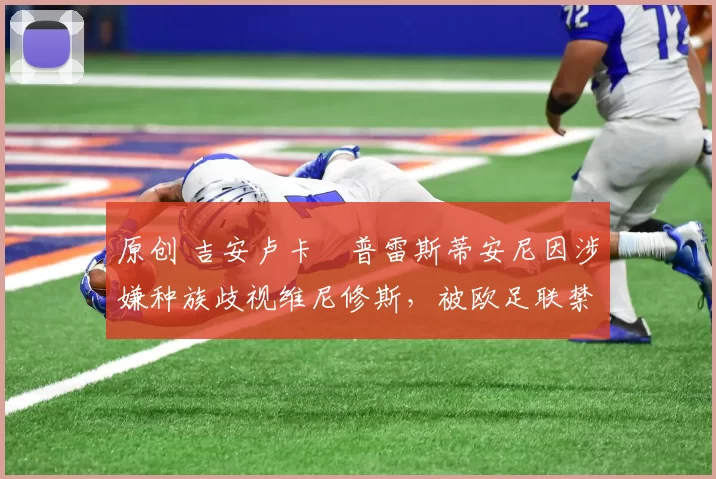 原创 吉安卢卡・普雷斯蒂安尼因涉嫌种族歧视维尼修斯,被欧足联禁赛