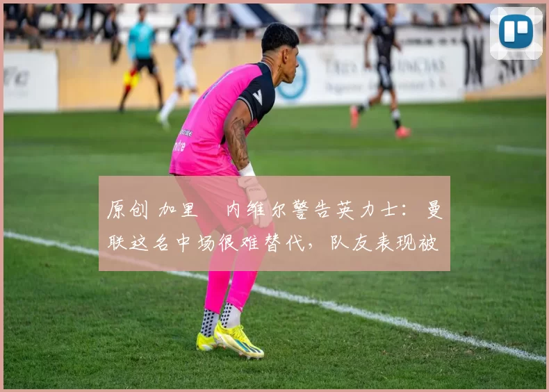 原创 加里・内维尔警告英力士：曼联这名中场很难替代，队友表现被赞 “离谱”