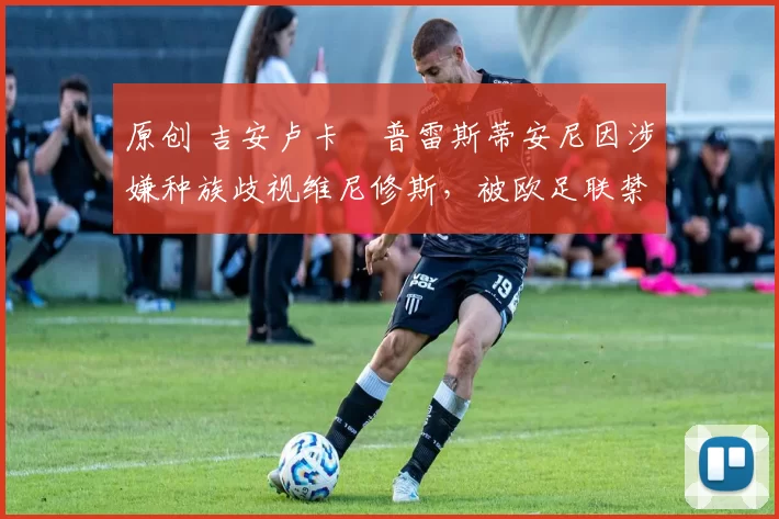 原创 吉安卢卡・普雷斯蒂安尼因涉嫌种族歧视维尼修斯，被欧足联禁赛
