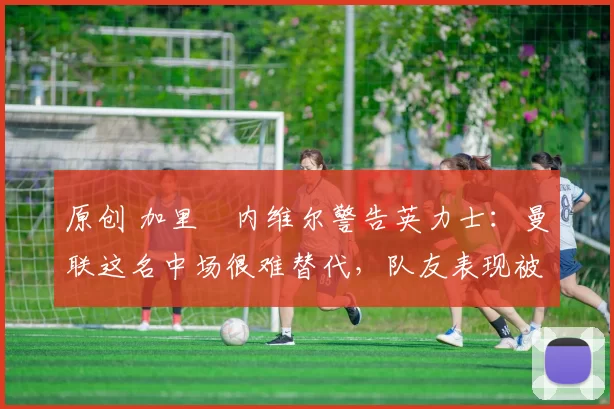 原创 加里・内维尔警告英力士：曼联这名中场很难替代，队友表现被赞 “离谱”