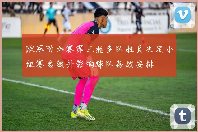 欧冠附加赛第三轮多队胜负决定小组赛名额并影响球队备战安排