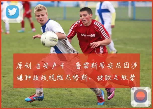 原创 吉安卢卡・普雷斯蒂安尼因涉嫌种族歧视维尼修斯,被欧足联禁赛
