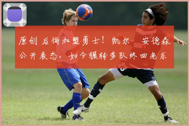 原创 后悔加盟勇士！凯尔・安德森公开表态，如今辗转多队终回老东家