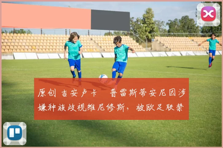 原创 吉安卢卡・普雷斯蒂安尼因涉嫌种族歧视维尼修斯，被欧足联禁赛