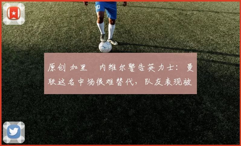 原创 加里・内维尔警告英力士：曼联这名中场很难替代，队友表现被赞 “离谱”