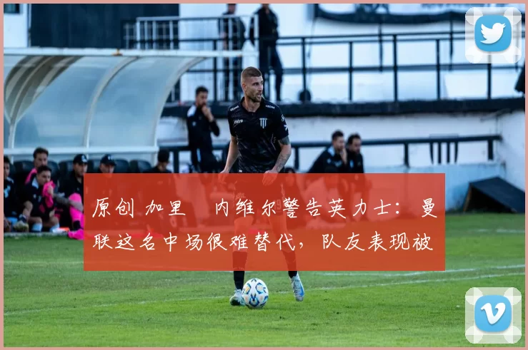 原创 加里・内维尔警告英力士：曼联这名中场很难替代，队友表现被赞 “离谱”