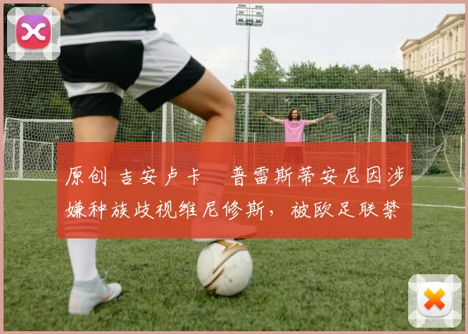 原创 吉安卢卡・普雷斯蒂安尼因涉嫌种族歧视维尼修斯,被欧足联禁赛