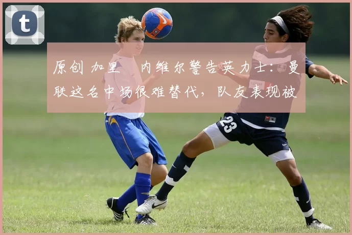 原创 加里・内维尔警告英力士：曼联这名中场很难替代，队友表现被赞 “离谱”