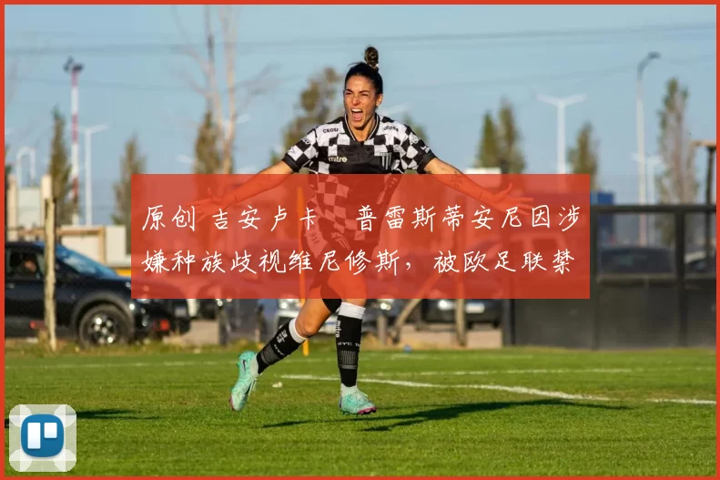 原创 吉安卢卡・普雷斯蒂安尼因涉嫌种族歧视维尼修斯，被欧足联禁赛