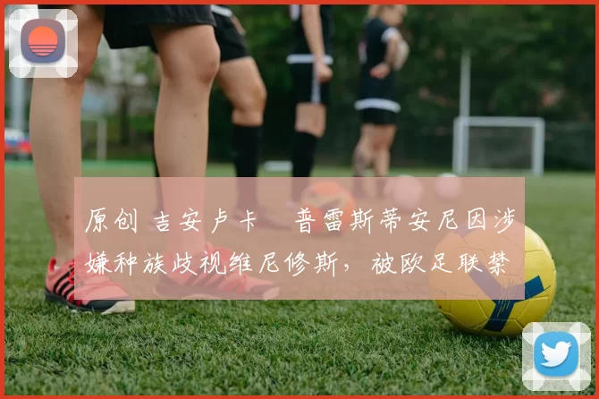 原创 吉安卢卡・普雷斯蒂安尼因涉嫌种族歧视维尼修斯,被欧足联禁赛