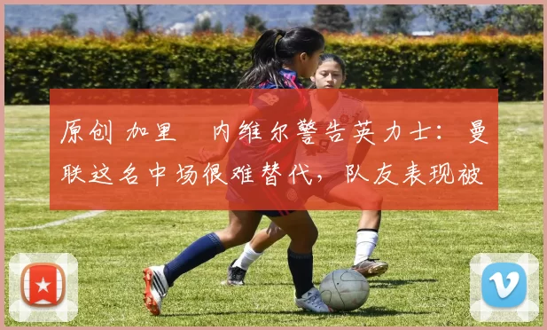 原创 加里・内维尔警告英力士：曼联这名中场很难替代，队友表现被赞 “离谱”