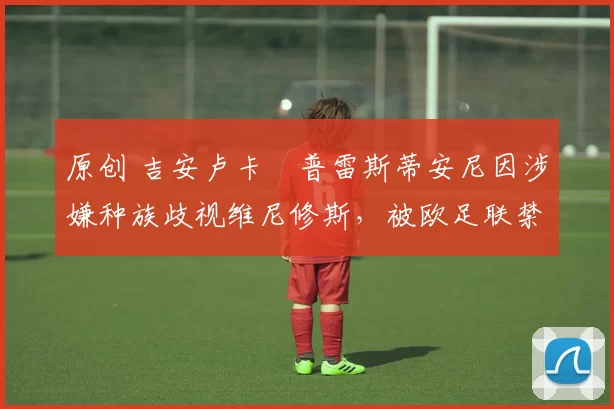 原创 吉安卢卡・普雷斯蒂安尼因涉嫌种族歧视维尼修斯，被欧足联禁赛