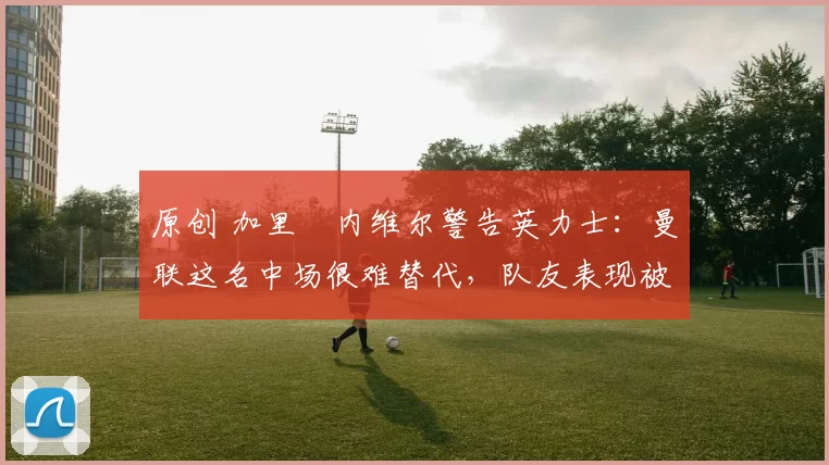 原创 加里・内维尔警告英力士:曼联这名中场很难替代,队友表现被赞 “离谱”