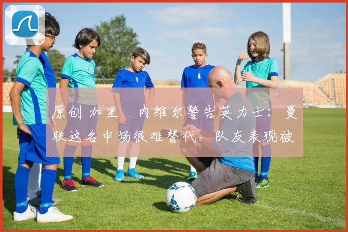 原创 加里・内维尔警告英力士:曼联这名中场很难替代,队友表现被赞 “离谱”