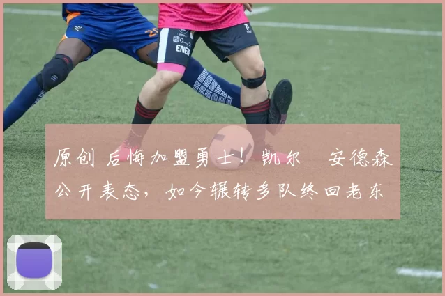 原创 后悔加盟勇士！凯尔・安德森公开表态，如今辗转多队终回老东家