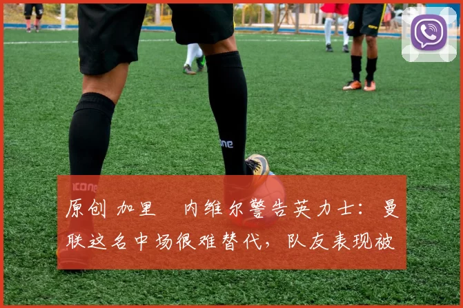 原创 加里・内维尔警告英力士：曼联这名中场很难替代，队友表现被赞 “离谱”