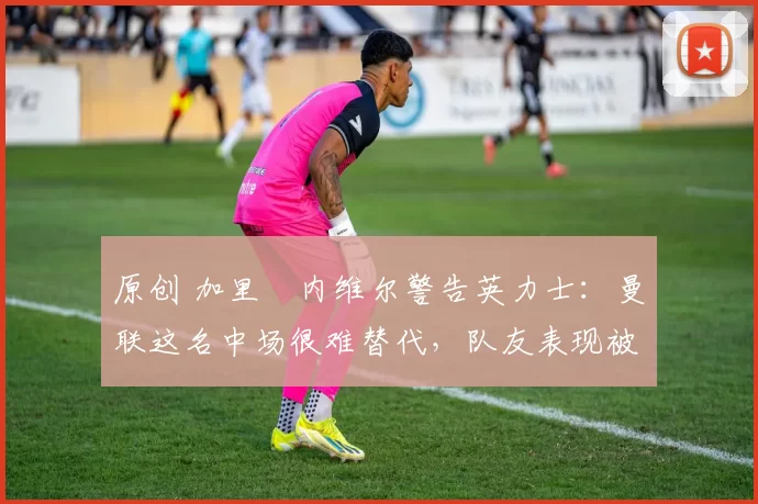 原创 加里・内维尔警告英力士:曼联这名中场很难替代,队友表现被赞 “离谱”