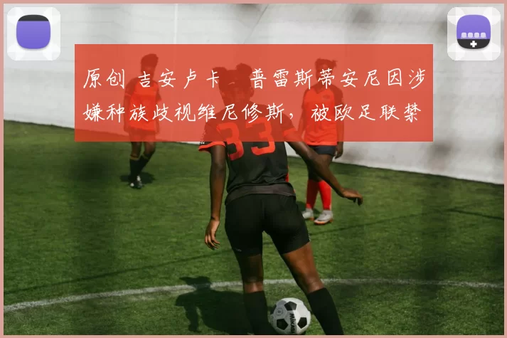 原创 吉安卢卡・普雷斯蒂安尼因涉嫌种族歧视维尼修斯，被欧足联禁赛