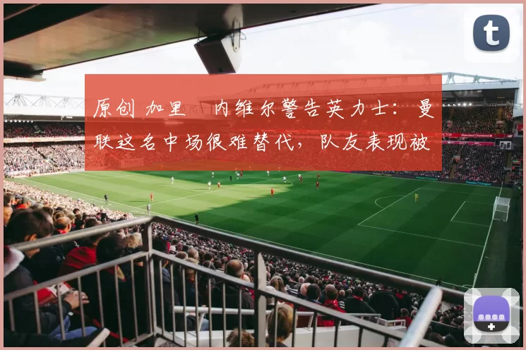 原创 加里・内维尔警告英力士：曼联这名中场很难替代，队友表现被赞 “离谱”